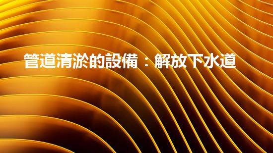 管道清淤的設備：解放下水道，暢通城市生活！